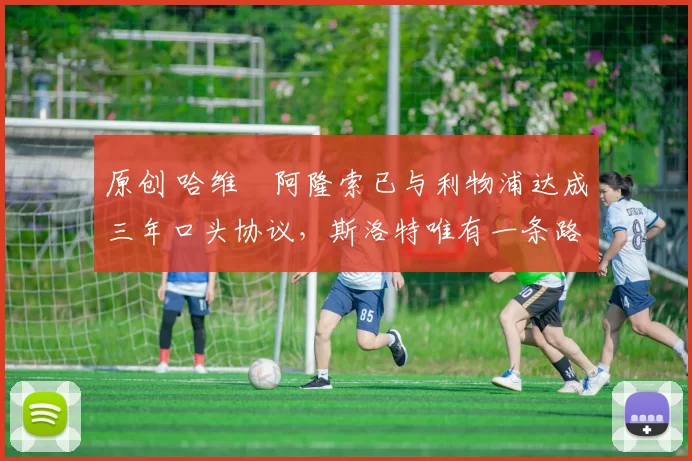 原创 哈维・阿隆索已与利物浦达成三年口头协议，斯洛特唯有一条路可 “翻盘”