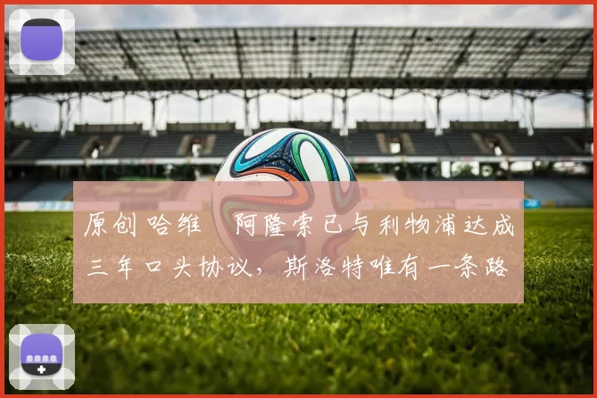 原创 哈维・阿隆索已与利物浦达成三年口头协议，斯洛特唯有一条路可 “翻盘”