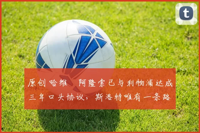 原创 哈维・阿隆索已与利物浦达成三年口头协议，斯洛特唯有一条路可 “翻盘”