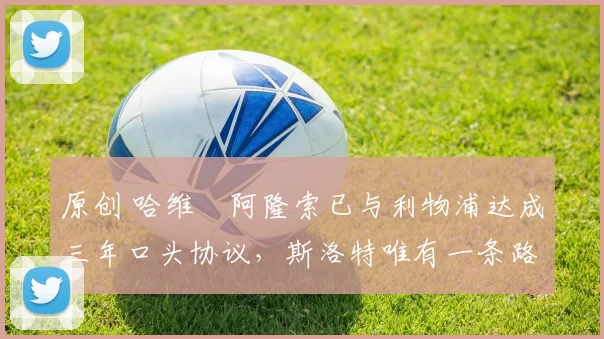 原创 哈维・阿隆索已与利物浦达成三年口头协议，斯洛特唯有一条路可 “翻盘”