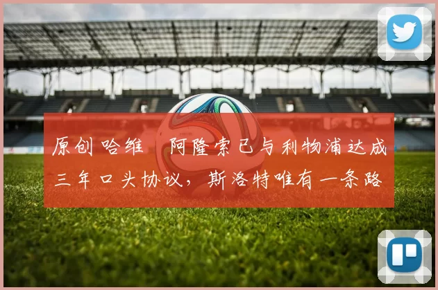 原创 哈维・阿隆索已与利物浦达成三年口头协议，斯洛特唯有一条路可 “翻盘”