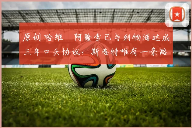 原创 哈维・阿隆索已与利物浦达成三年口头协议，斯洛特唯有一条路可 “翻盘”