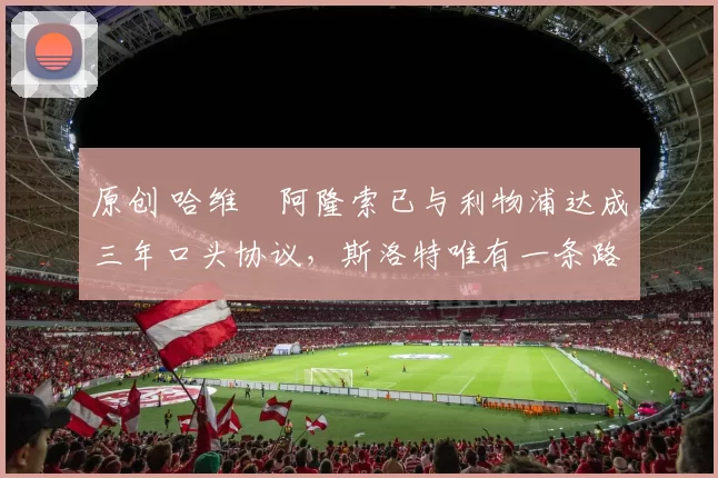 原创 哈维・阿隆索已与利物浦达成三年口头协议，斯洛特唯有一条路可 “翻盘”