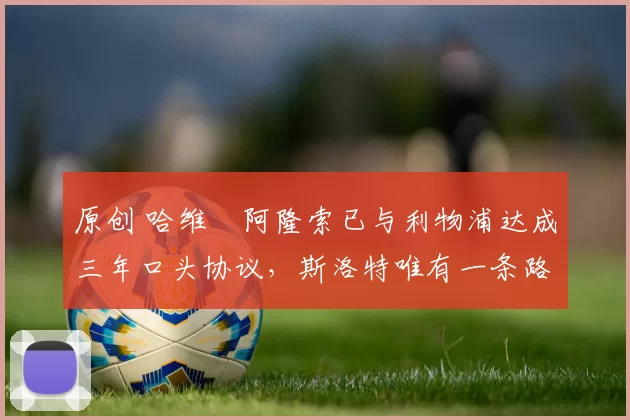 原创 哈维・阿隆索已与利物浦达成三年口头协议，斯洛特唯有一条路可 “翻盘”