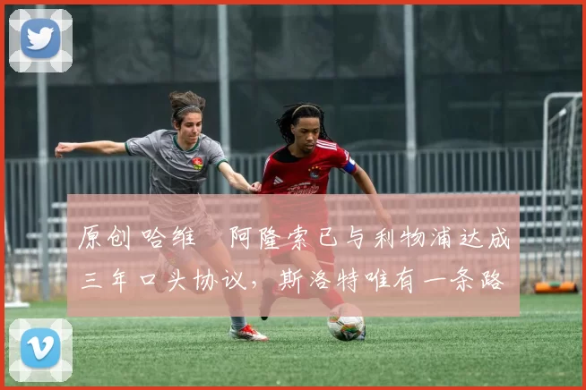 原创 哈维・阿隆索已与利物浦达成三年口头协议，斯洛特唯有一条路可 “翻盘”