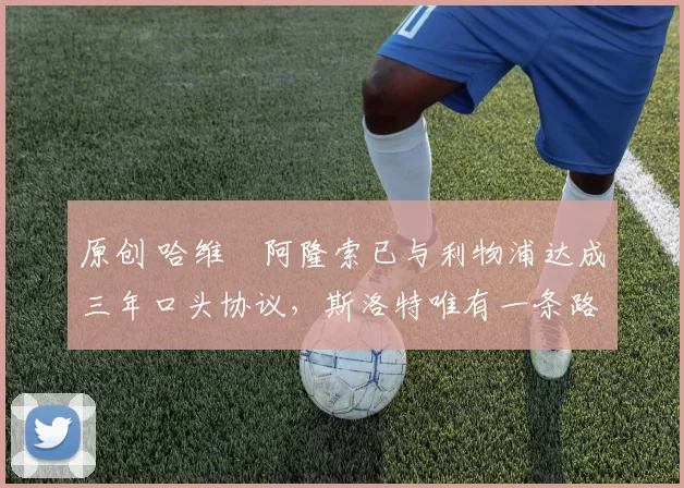 原创 哈维・阿隆索已与利物浦达成三年口头协议，斯洛特唯有一条路可 “翻盘”