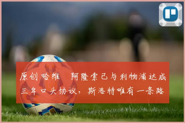 原创 哈维・阿隆索已与利物浦达成三年口头协议，斯洛特唯有一条路可 “翻盘”