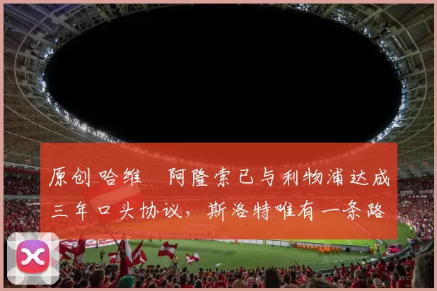 原创 哈维・阿隆索已与利物浦达成三年口头协议，斯洛特唯有一条路可 “翻盘”