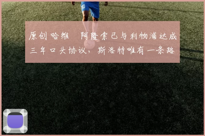 原创 哈维・阿隆索已与利物浦达成三年口头协议，斯洛特唯有一条路可 “翻盘”