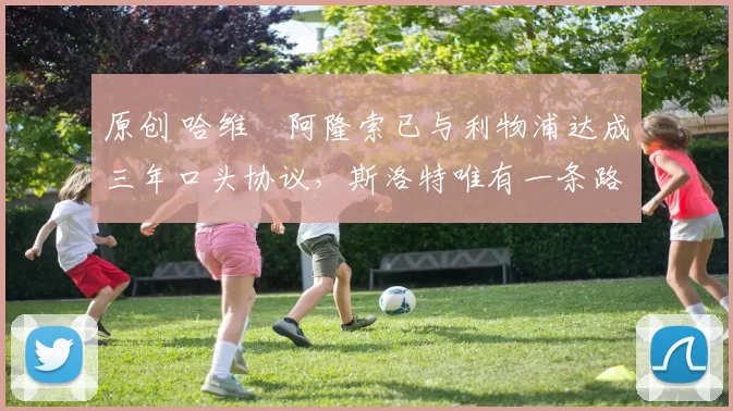 原创 哈维・阿隆索已与利物浦达成三年口头协议，斯洛特唯有一条路可 “翻盘”