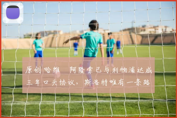 原创 哈维・阿隆索已与利物浦达成三年口头协议，斯洛特唯有一条路可 “翻盘”