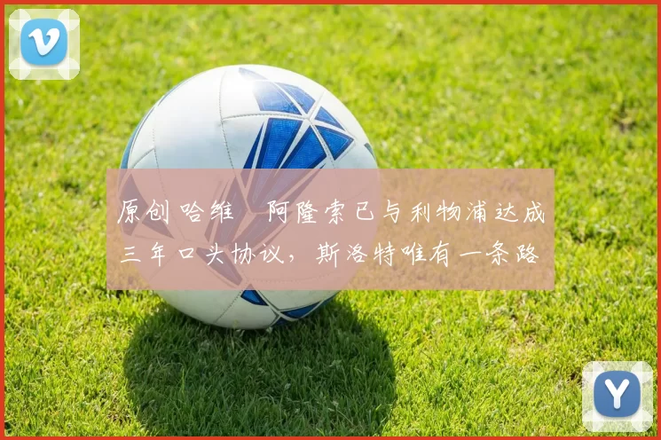 原创 哈维・阿隆索已与利物浦达成三年口头协议，斯洛特唯有一条路可 “翻盘”