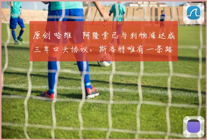 原创 哈维・阿隆索已与利物浦达成三年口头协议，斯洛特唯有一条路可 “翻盘”