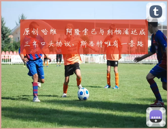 原创 哈维・阿隆索已与利物浦达成三年口头协议，斯洛特唯有一条路可 “翻盘”