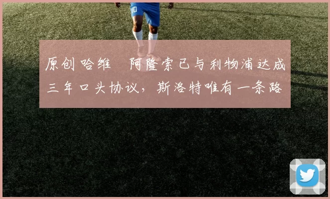 原创 哈维・阿隆索已与利物浦达成三年口头协议，斯洛特唯有一条路可 “翻盘”