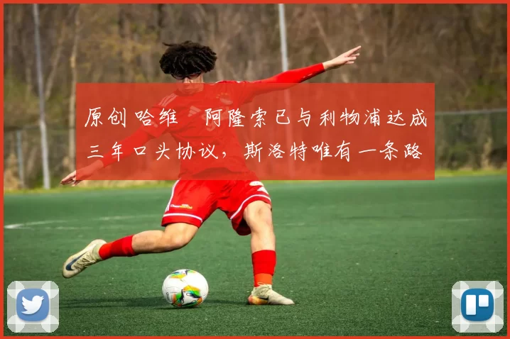 原创 哈维・阿隆索已与利物浦达成三年口头协议，斯洛特唯有一条路可 “翻盘”