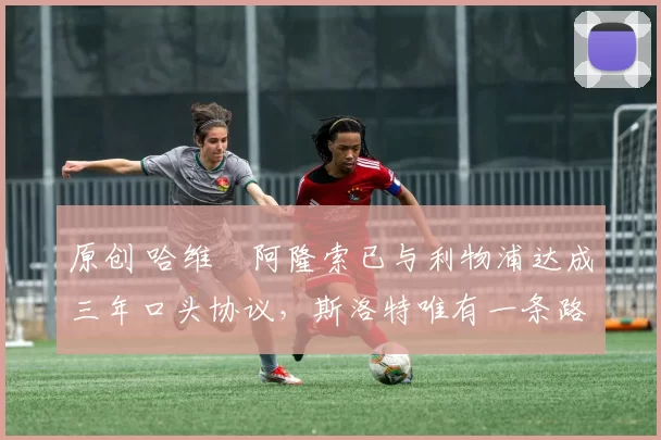 原创 哈维・阿隆索已与利物浦达成三年口头协议，斯洛特唯有一条路可 “翻盘”