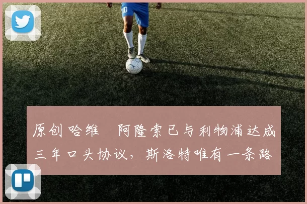 原创 哈维・阿隆索已与利物浦达成三年口头协议，斯洛特唯有一条路可 “翻盘”