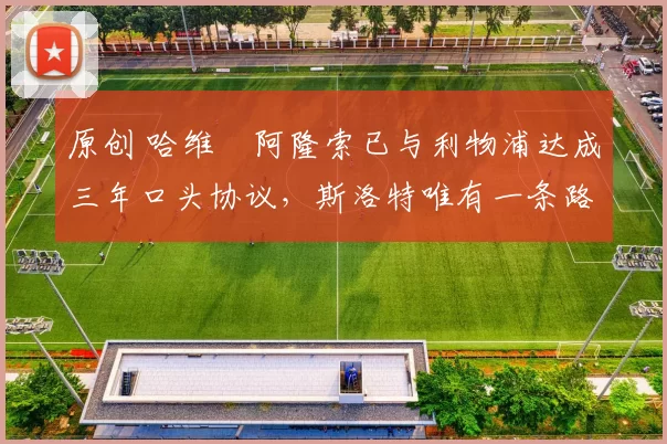 原创 哈维・阿隆索已与利物浦达成三年口头协议，斯洛特唯有一条路可 “翻盘”