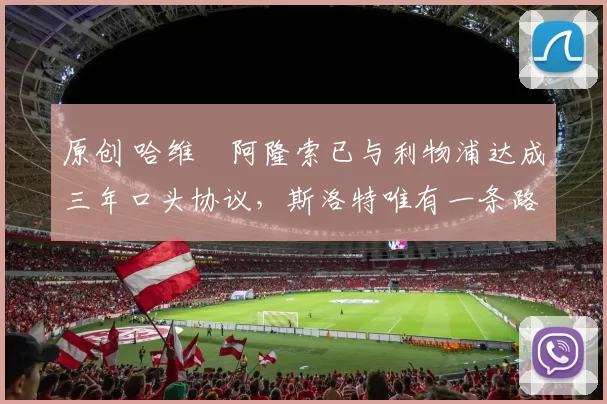 原创 哈维・阿隆索已与利物浦达成三年口头协议，斯洛特唯有一条路可 “翻盘”