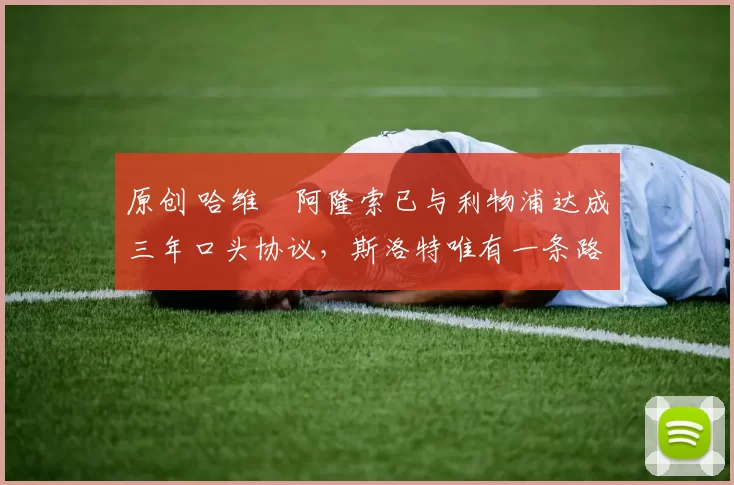 原创 哈维・阿隆索已与利物浦达成三年口头协议，斯洛特唯有一条路可 “翻盘”