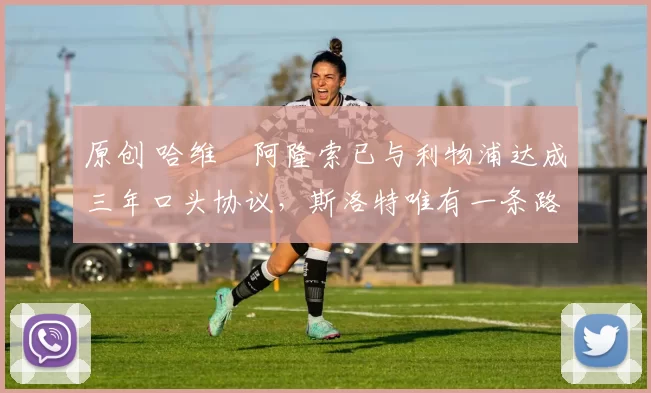 原创 哈维・阿隆索已与利物浦达成三年口头协议，斯洛特唯有一条路可 “翻盘”