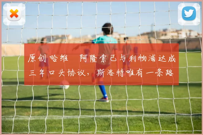 原创 哈维・阿隆索已与利物浦达成三年口头协议，斯洛特唯有一条路可 “翻盘”