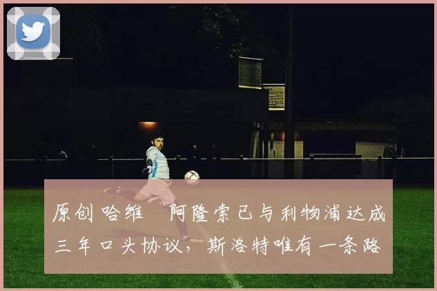 原创 哈维・阿隆索已与利物浦达成三年口头协议，斯洛特唯有一条路可 “翻盘”