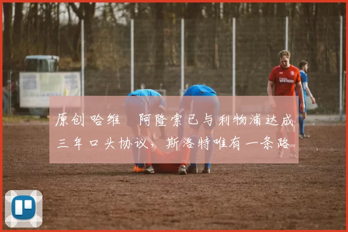 原创 哈维・阿隆索已与利物浦达成三年口头协议,斯洛特唯有一条路可 “翻盘”