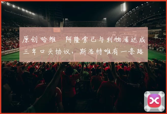 原创 哈维・阿隆索已与利物浦达成三年口头协议，斯洛特唯有一条路可 “翻盘”