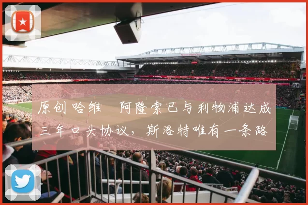 原创 哈维・阿隆索已与利物浦达成三年口头协议，斯洛特唯有一条路可 “翻盘”