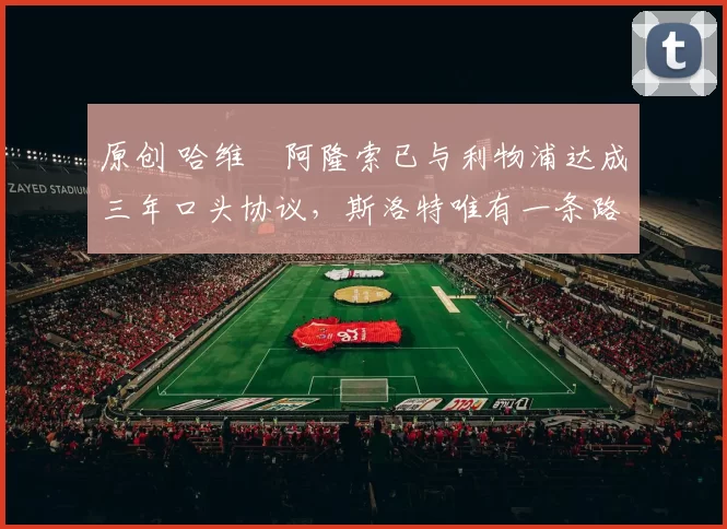 原创 哈维・阿隆索已与利物浦达成三年口头协议，斯洛特唯有一条路可 “翻盘”