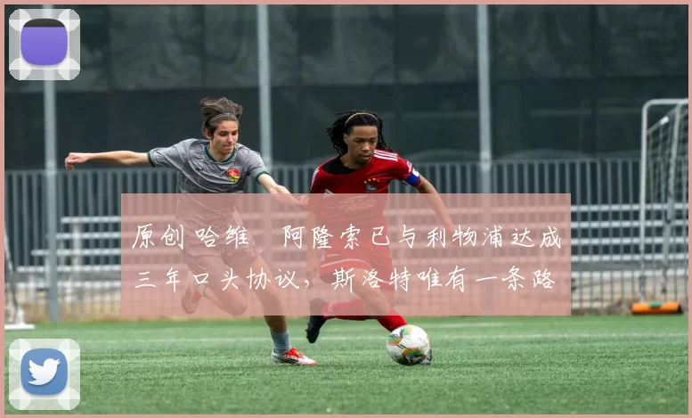 原创 哈维・阿隆索已与利物浦达成三年口头协议，斯洛特唯有一条路可 “翻盘”