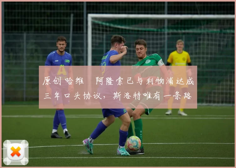 原创 哈维・阿隆索已与利物浦达成三年口头协议，斯洛特唯有一条路可 “翻盘”