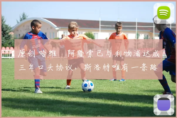 原创 哈维・阿隆索已与利物浦达成三年口头协议，斯洛特唯有一条路可 “翻盘”