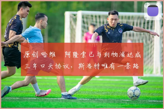 原创 哈维・阿隆索已与利物浦达成三年口头协议，斯洛特唯有一条路可 “翻盘”