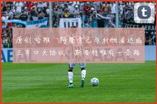 原创 哈维・阿隆索已与利物浦达成三年口头协议，斯洛特唯有一条路可 “翻盘”