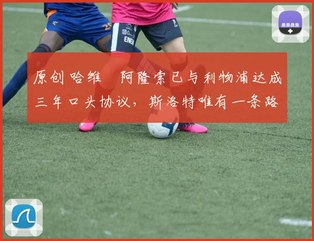 原创 哈维・阿隆索已与利物浦达成三年口头协议，斯洛特唯有一条路可 “翻盘”